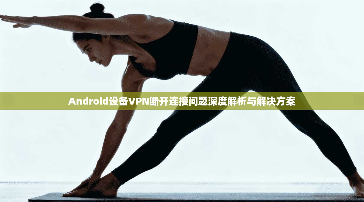 Android设备VPN断开连接问题深度解析与解决方案  第1张