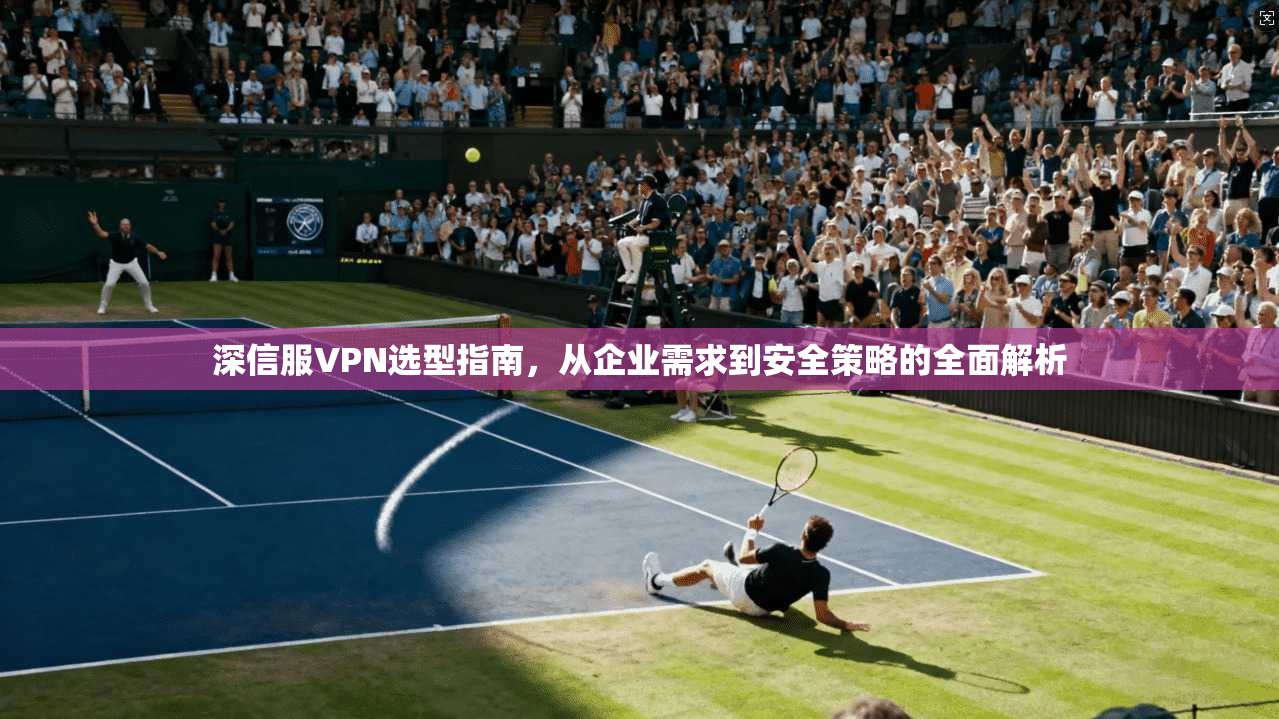 深信服VPN选型指南，从企业需求到安全策略的全面解析  第1张