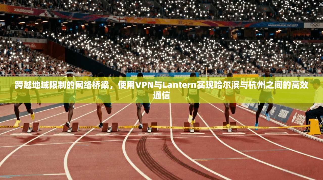 跨越地域限制的网络桥梁，使用VPN与Lantern实现哈尔滨与杭州之间的高效通信  第1张