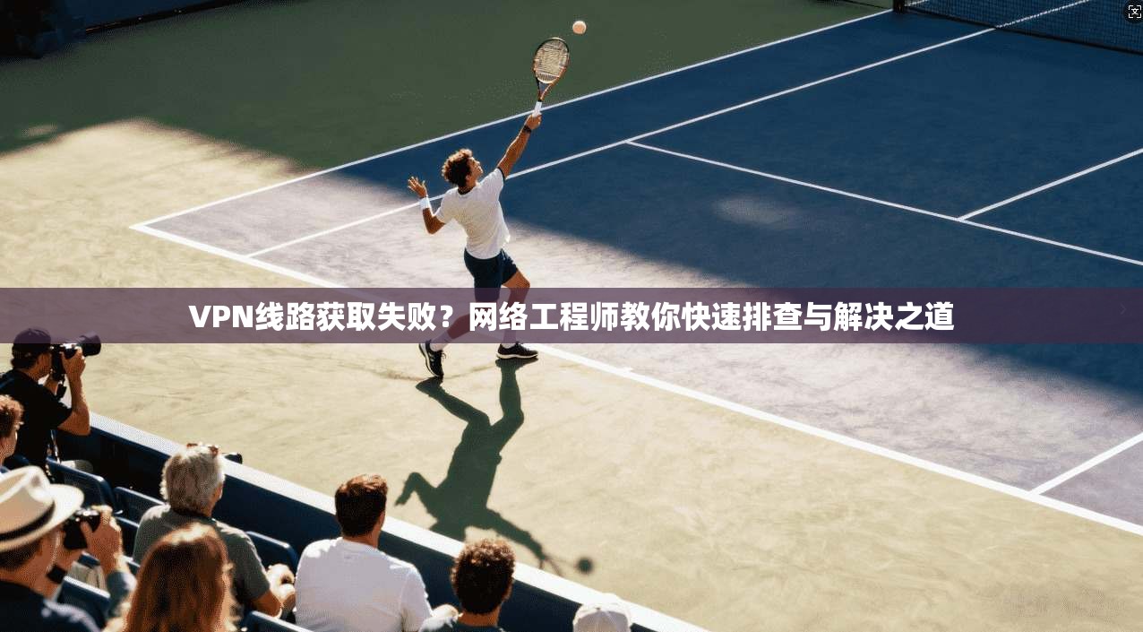VPN线路获取失败?网络工程师教你快速排查与解决之道 第1张 VPN线路获取失败?网络工程师教你快速排查与解决之道 第1张