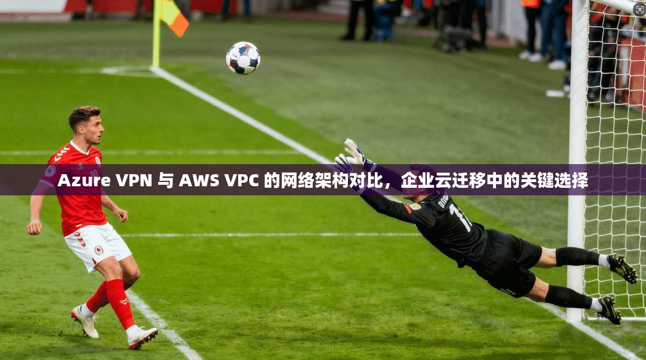 Azure VPN 与 AWS VPC 的网络架构对比,企业云迁移中的关键选择 第1张 Azure VPN 与 AWS VPC 的网络架构对比,企业云迁移中的关键选择 第1张