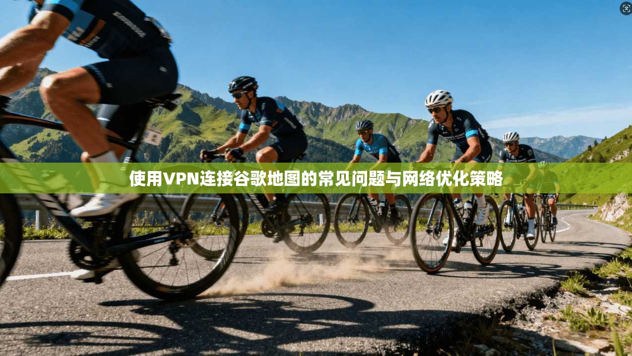 使用VPN连接谷歌地图的常见问题与网络优化策略  第1张