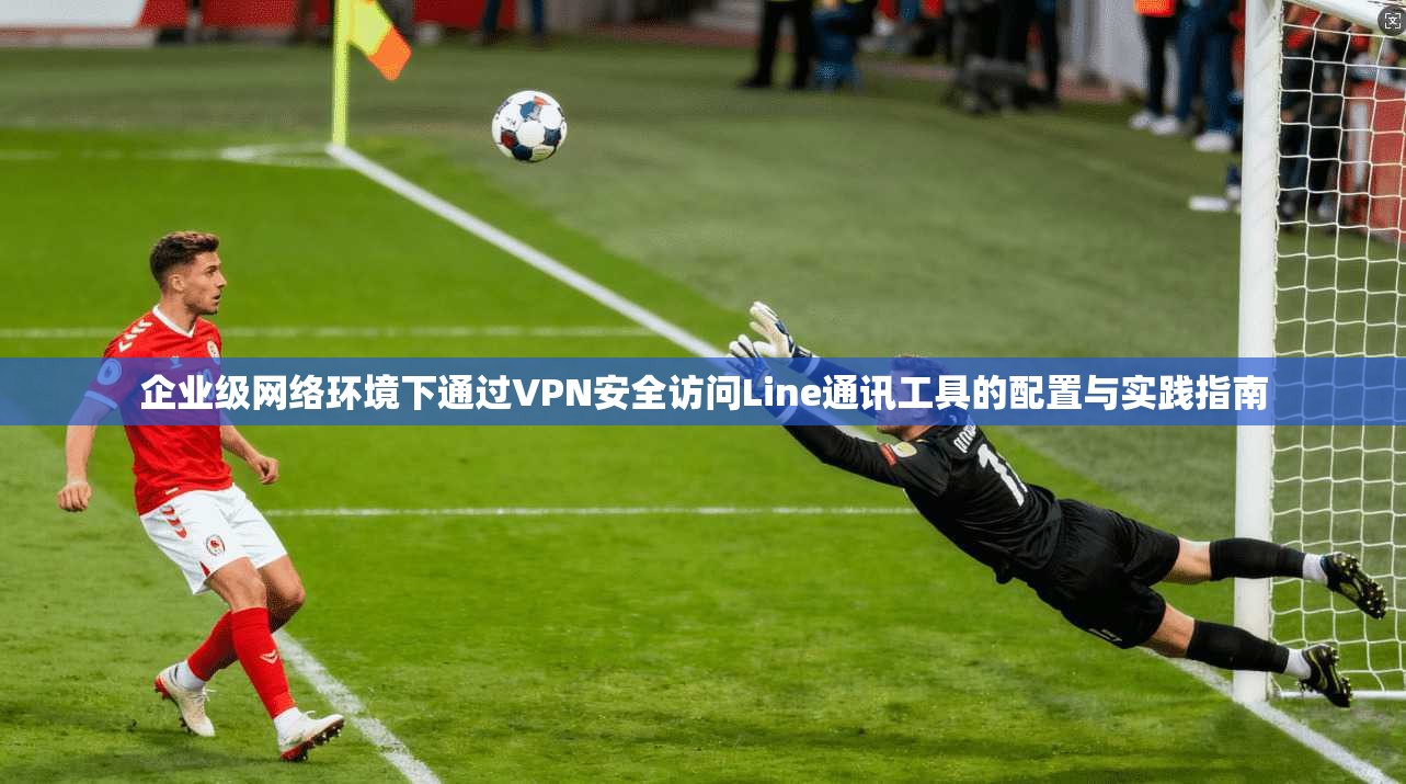 企业级网络环境下通过VPN安全访问Line通讯工具的配置与实践指南 第1张 企业级网络环境下通过VPN安全访问Line通讯工具的配置与实践指南 第1张