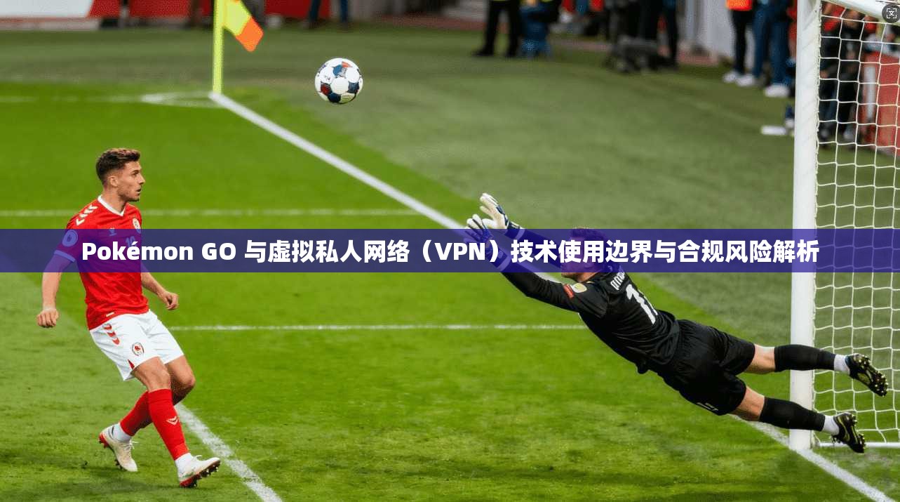 Pokémon GO 与虚拟私人网络（VPN）技术使用边界与合规风险解析  第1张