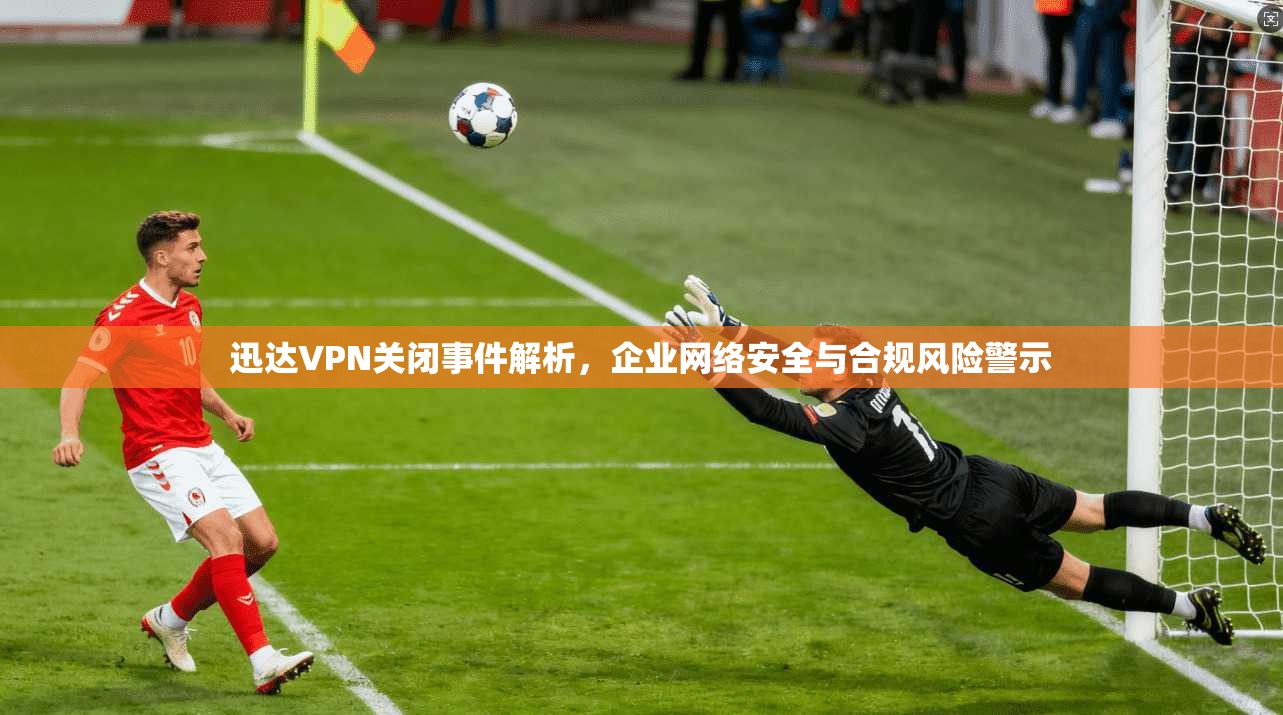 迅达VPN关闭事件解析，企业网络安全与合规风险警示  第1张