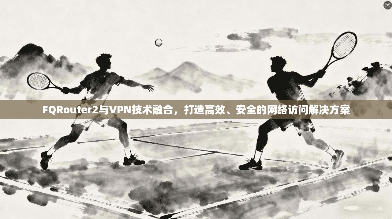 FQRouter2与VPN技术融合,打造高效、安全的网络访问解决方案 第1张 FQRouter2与VPN技术融合,打造高效、安全的网络访问解决方案 第1张