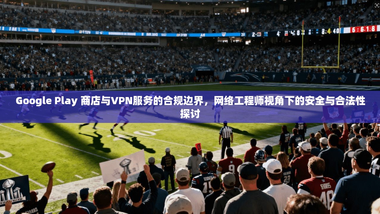 Google Play 商店与VPN服务的合规边界,网络工程师视角下的安全与合法性探讨 第1张 Google Play 商店与VPN服务的合规边界,网络工程师视角下的安全与合法性探讨 第1张