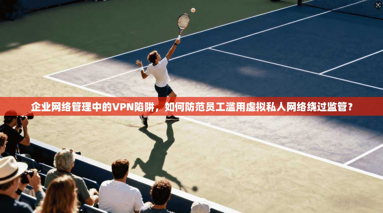 企业网络管理中的VPN陷阱,如何防范员工滥用虚拟私人网络绕过监管? 第1张 企业网络管理中的VPN陷阱,如何防范员工滥用虚拟私人网络绕过监管? 第1张