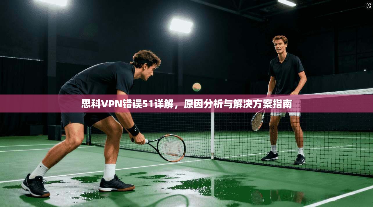 思科VPN错误51详解,原因分析与解决方案指南 第1张 思科VPN错误51详解,原因分析与解决方案指南 第1张