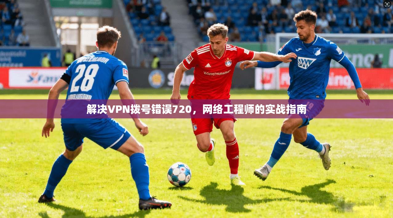 解决VPN拨号错误720,网络工程师的实战指南 第1张 解决VPN拨号错误720,网络工程师的实战指南 第1张
