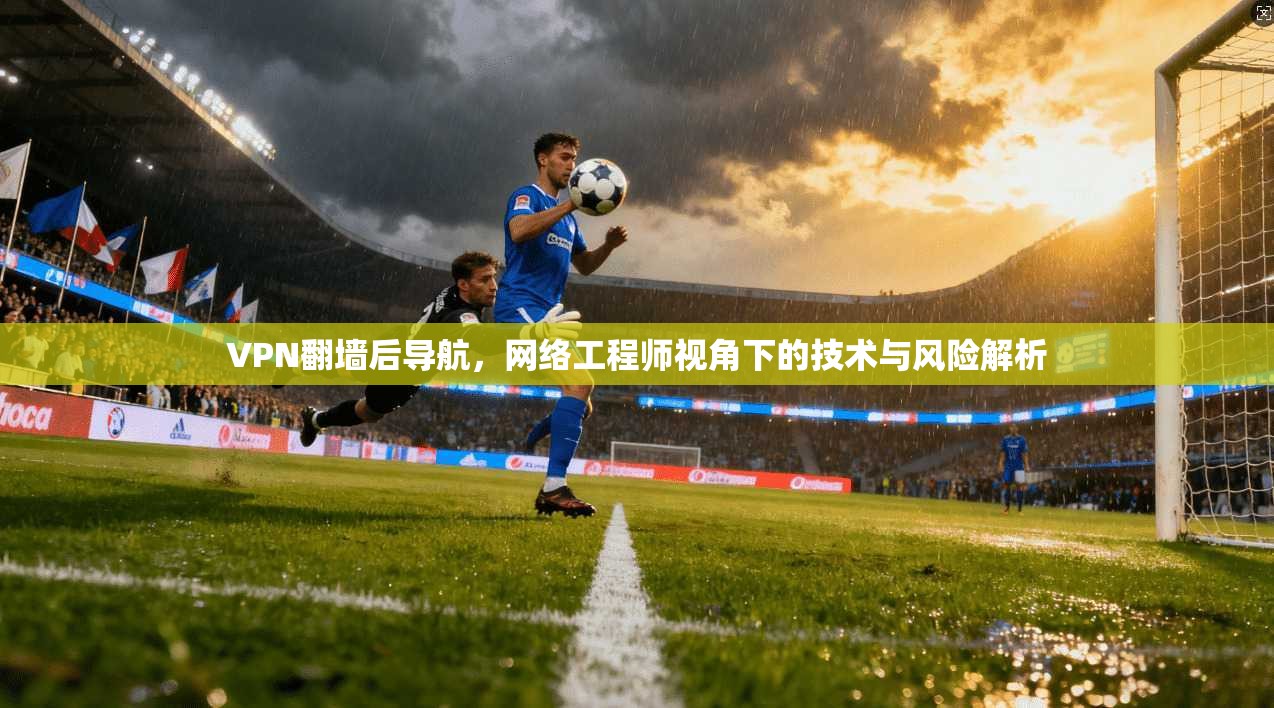 VPN翻墙后导航，网络工程师视角下的技术与风险解析  第1张