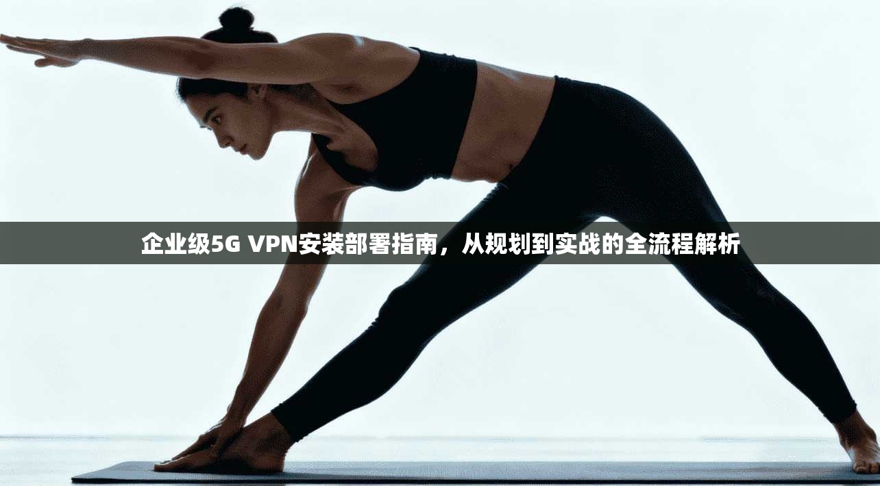 企业级5G VPN安装部署指南,从规划到实战的全流程解析 第1张 企业级5G VPN安装部署指南,从规划到实战的全流程解析 第1张