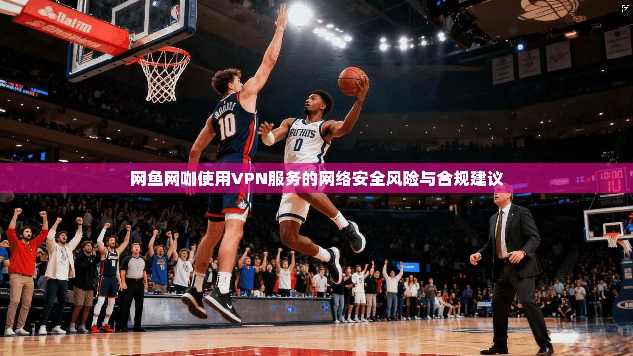 网鱼网咖使用VPN服务的网络安全风险与合规建议 第1张 网鱼网咖使用VPN服务的网络安全风险与合规建议 第1张