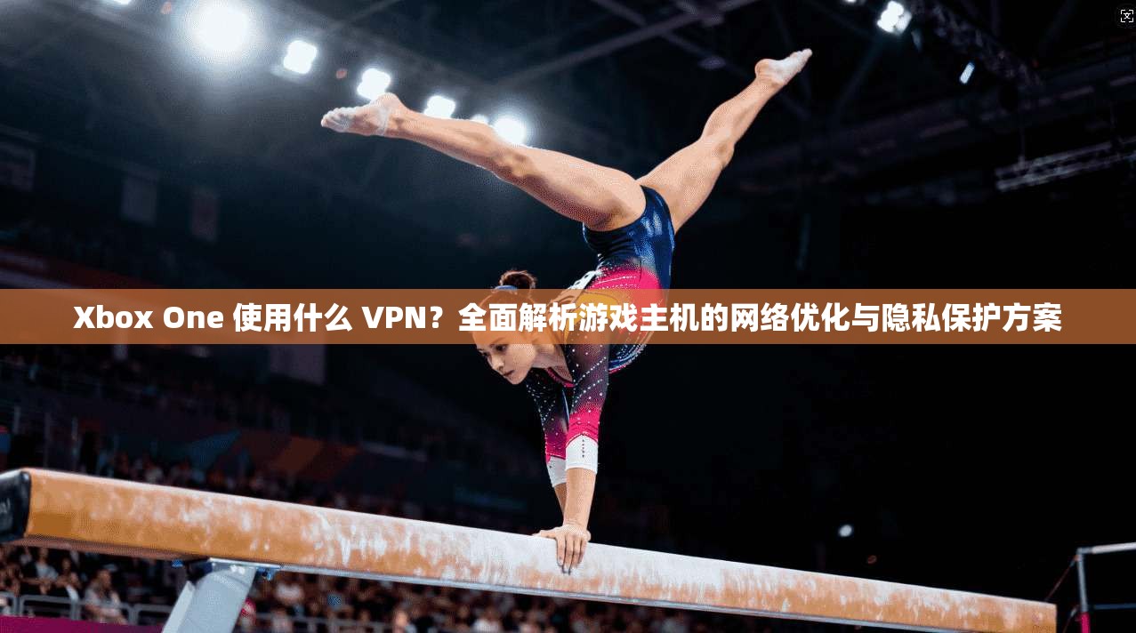 Xbox One 使用什么 VPN？全面解析游戏主机的网络优化与隐私保护方案  第1张