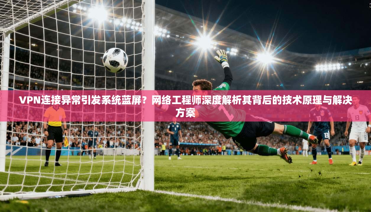 VPN连接异常引发系统蓝屏?网络工程师深度解析其背后的技术原理与解决方案 第1张 VPN连接异常引发系统蓝屏?网络工程师深度解析其背后的技术原理与解决方案 第1张