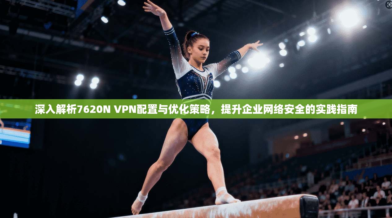 深入解析7620N VPN配置与优化策略,提升企业网络安全的实践指南 第1张 深入解析7620N VPN配置与优化策略,提升企业网络安全的实践指南 第1张