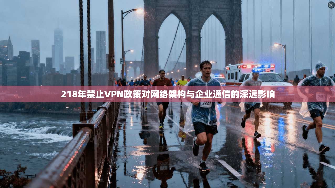 218年禁止VPN政策对网络架构与企业通信的深远影响  第1张
