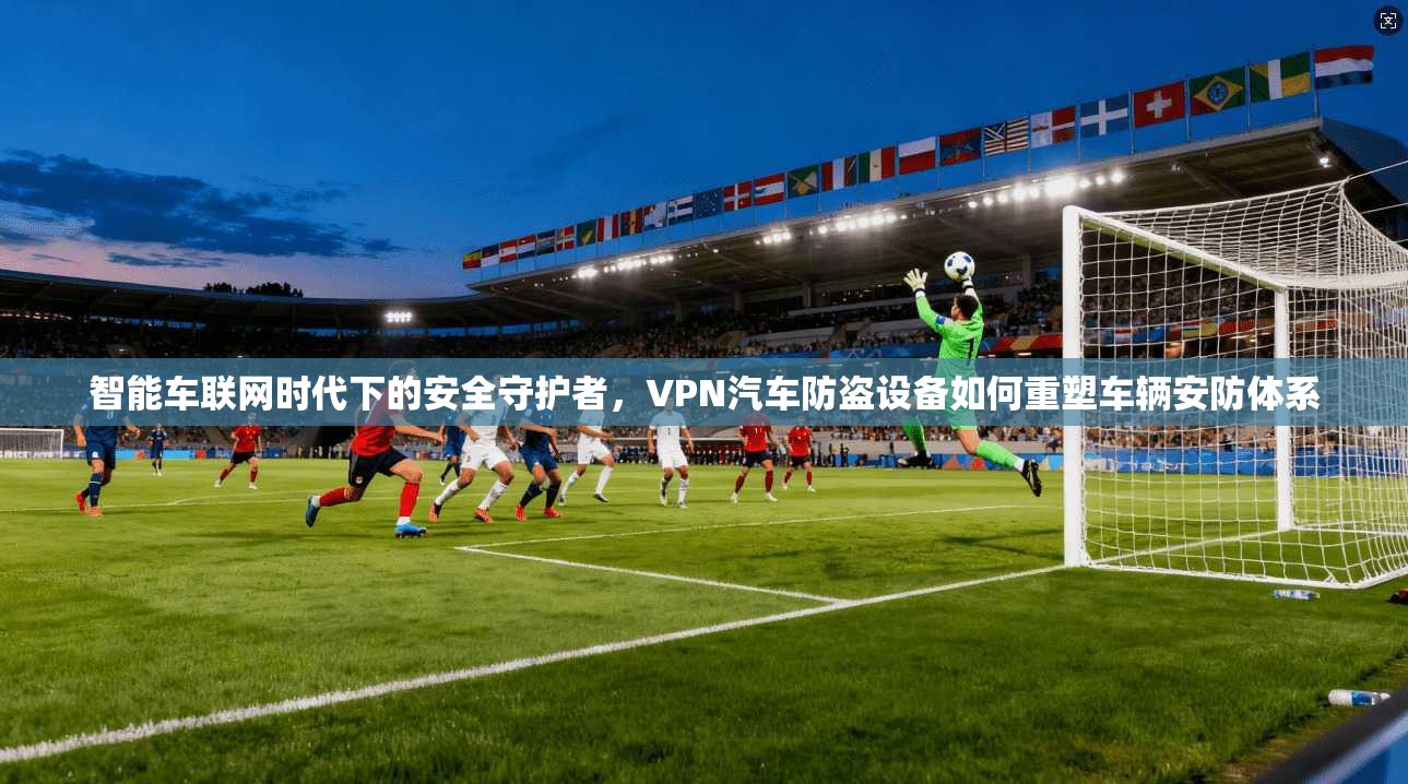 智能车联网时代下的安全守护者,VPN汽车防盗设备如何重塑车辆安防体系 第1张 智能车联网时代下的安全守护者,VPN汽车防盗设备如何重塑车辆安防体系 第1张